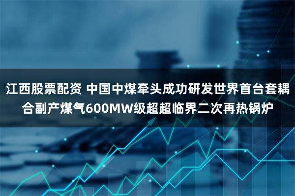 江西股票配资 中国中煤牵头成功研发世界首台套耦合副产煤气600MW级超超临界二次再热锅炉