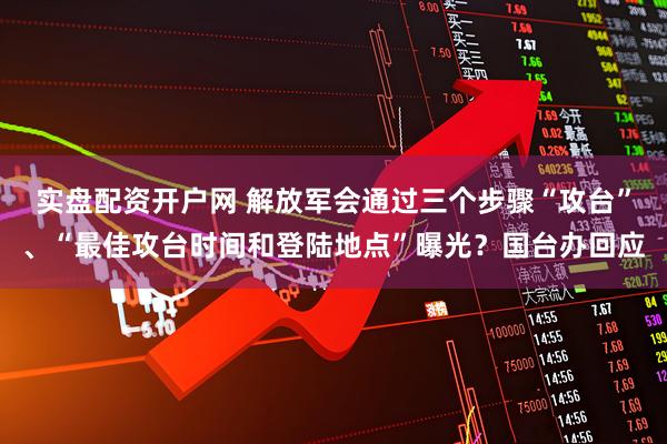 实盘配资开户网 解放军会通过三个步骤“攻台”、“最佳攻台时间和登陆地点”曝光？国台办回应