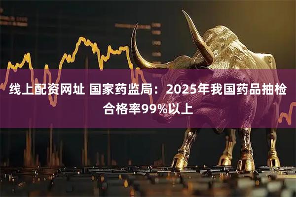 线上配资网址 国家药监局：2025年我国药品抽检合格率99%以上