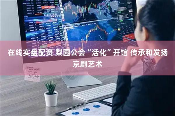 在线实盘配资 梨园公会“活化”开馆 传承和发扬京剧艺术