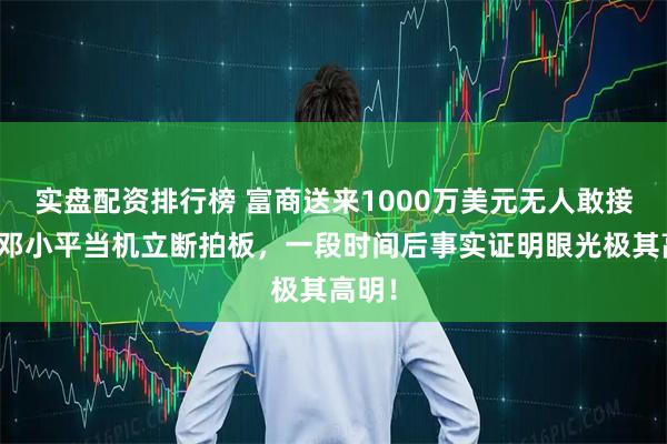 实盘配资排行榜 富商送来1000万美元无人敢接手，邓小平当机立断拍板，一段时间后事实证明眼光极其高明！