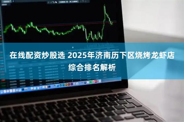 在线配资炒股选 2025年济南历下区烧烤龙虾店综合排名解析