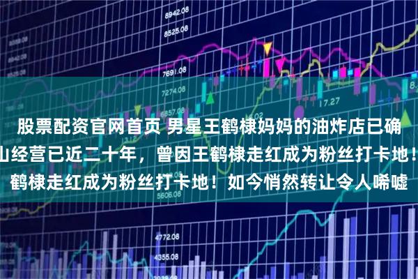股票配资官网首页 男星王鹤棣妈妈的油炸店已确认转让，该店在四川乐山经营已近二十年，曾因王鹤棣走红成为粉丝打卡地！如今悄然转让令人唏嘘