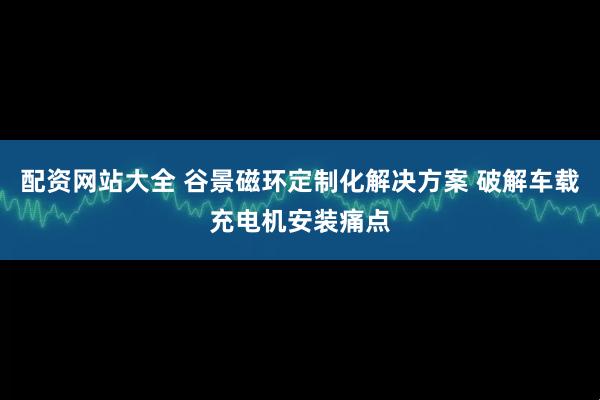 配资网站大全 谷景磁环定制化解决方案 破解车载充电机安装痛点