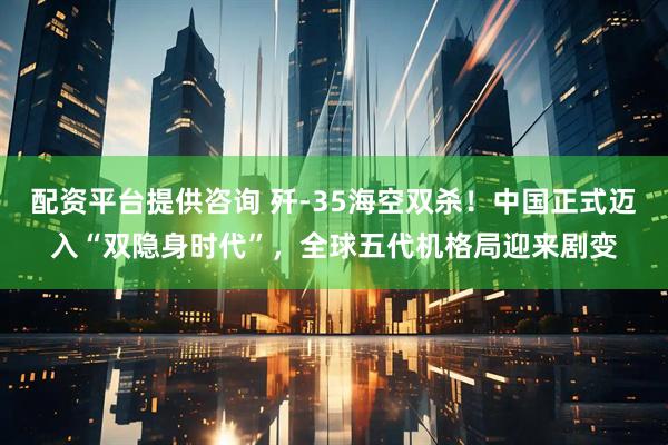 配资平台提供咨询 歼-35海空双杀！中国正式迈入“双隐身时代”，全球五代机格局迎来剧变