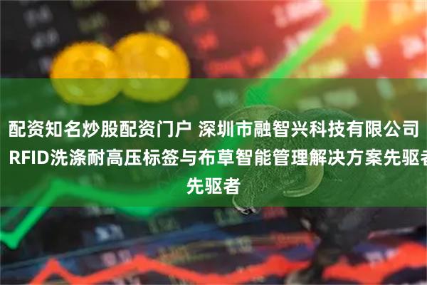 配资知名炒股配资门户 深圳市融智兴科技有限公司：RFID洗涤耐高压标签与布草智能管理解决方案先驱者