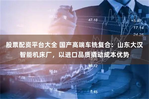 股票配资平台大全 国产高端车铣复合：山东大汉智能机床厂，以进口品质撬动成本优势
