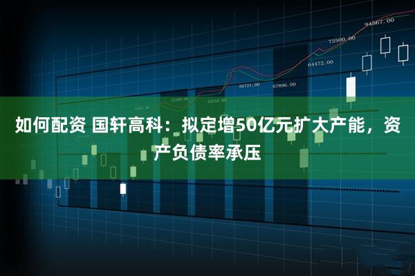 如何配资 国轩高科：拟定增50亿元扩大产能，资产负债率承压