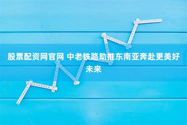 股票配资网官网 中老铁路助推东南亚奔赴更美好未来