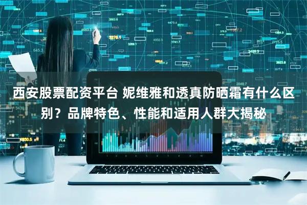 西安股票配资平台 妮维雅和透真防晒霜有什么区别？品牌特色、性能和适用人群大揭秘