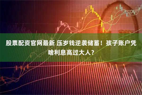 股票配资官网最新 压岁钱逆袭储蓄！孩子账户凭啥利息高过大人？