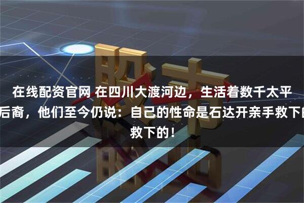 在线配资官网 在四川大渡河边，生活着数千太平军后裔，他们至今仍说：自己的性命是石达开亲手救下的！