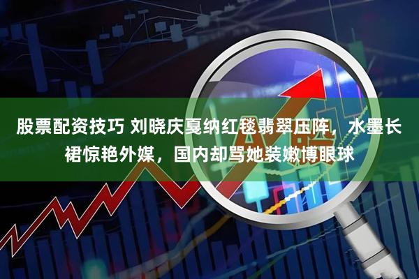 股票配资技巧 刘晓庆戛纳红毯翡翠压阵，水墨长裙惊艳外媒，国内却骂她装嫩博眼球