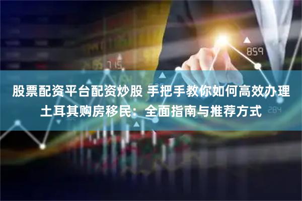 股票配资平台配资炒股 手把手教你如何高效办理土耳其购房移民：全面指南与推荐方式