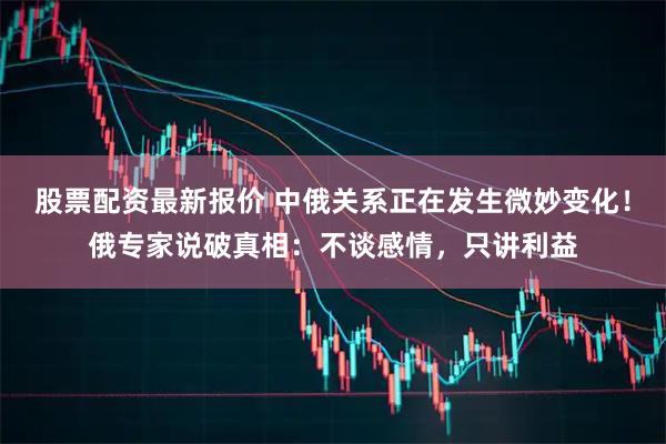 股票配资最新报价 中俄关系正在发生微妙变化！俄专家说破真相：不谈感情，只讲利益