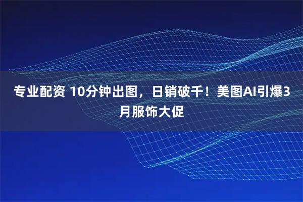 专业配资 10分钟出图，日销破千！美图AI引爆3月服饰大促