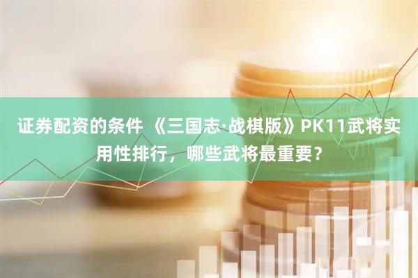 证券配资的条件 《三国志·战棋版》PK11武将实用性排行，哪些武将最重要？