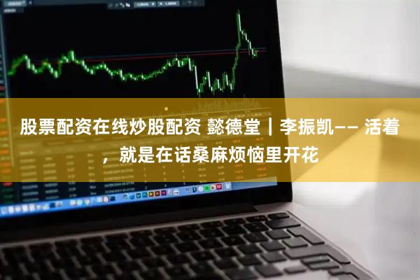 股票配资在线炒股配资 懿德堂｜李振凯—— 活着，就是在话桑麻烦恼里开花