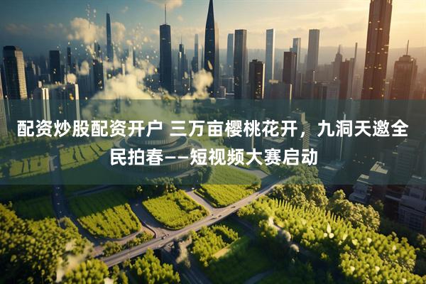 配资炒股配资开户 三万亩樱桃花开，九洞天邀全民拍春——短视频大赛启动