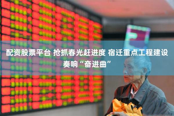 配资股票平台 抢抓春光赶进度 宿迁重点工程建设奏响“奋进曲”