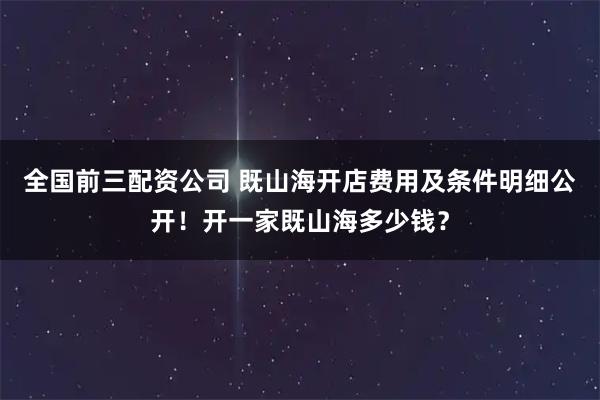 全国前三配资公司 既山海开店费用及条件明细公开！开一家既山海多少钱？