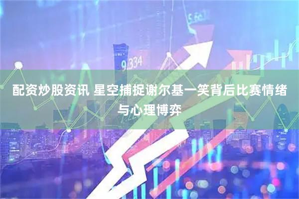 配资炒股资讯 星空捕捉谢尔基一笑背后比赛情绪与心理博弈