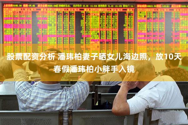 股票配资分析 潘玮柏妻子晒女儿海边照，放10天春假潘玮柏小胖手入镜