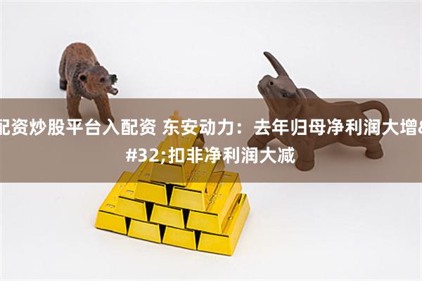 配资炒股平台入配资 东安动力：去年归母净利润大增 扣非净利润大减