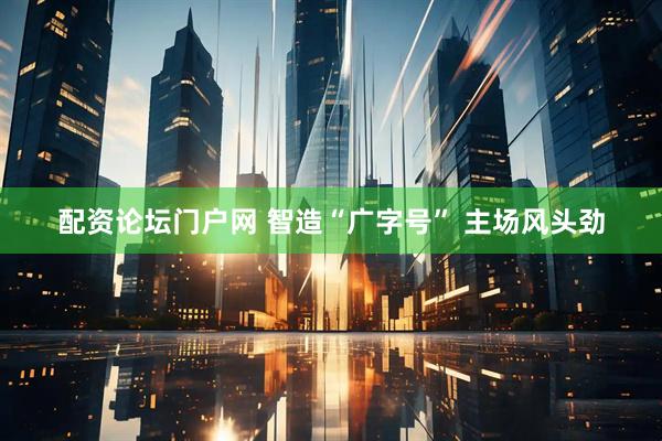 配资论坛门户网 智造“广字号” 主场风头劲