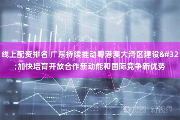 线上配资排名 广东持续推动粤港澳大湾区建设 加快培育开放合作新动能和国际竞争新优势
