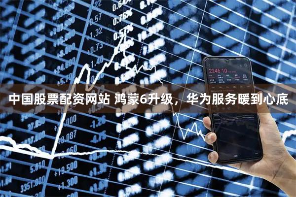 中国股票配资网站 鸿蒙6升级，华为服务暖到心底