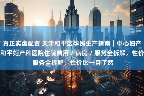 真正实盘配资 天津和平区孕妈生产指南｜中心妇产和平院区与和平妇产科医院住院费用 / 病房 / 服务全拆解，性价比一目了然
